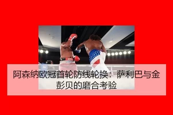 阿森纳欧冠首轮防线轮换：萨利巴与金彭贝的磨合考验
