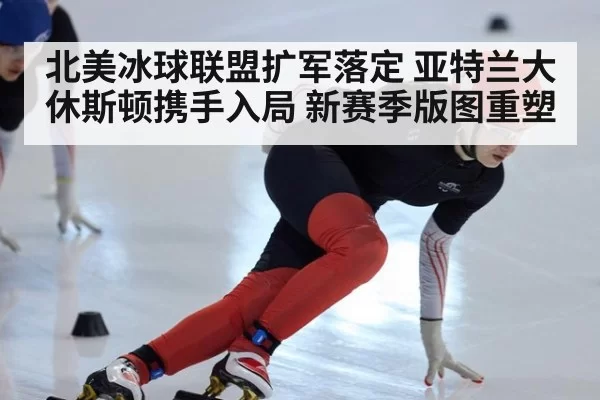 北美冰球联盟扩军落定 亚特兰大休斯顿携手入局 新赛季版图重塑