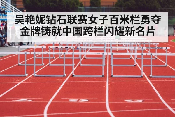吴艳妮钻石联赛女子百米栏勇夺金牌铸就中国跨栏闪耀新名片