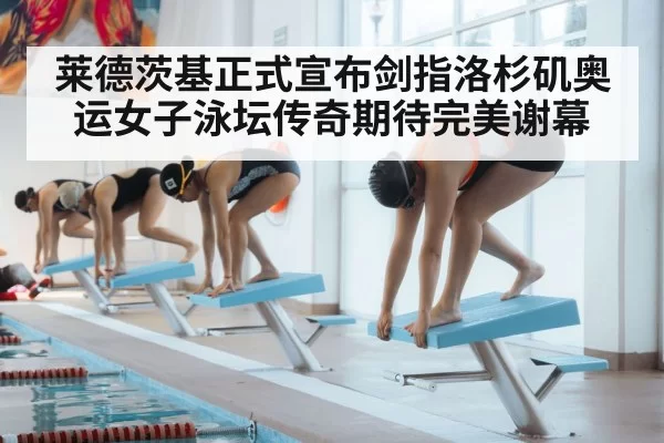 莱德茨基正式宣布剑指洛杉矶奥运女子泳坛传奇期待完美谢幕